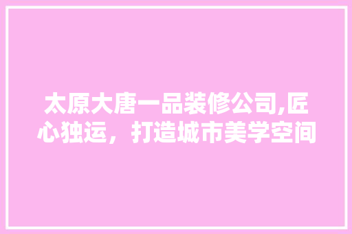 太原大唐一品装修公司,匠心独运，打造城市美学空间