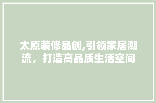太原装修品创,引领家居潮流，打造高品质生活空间 室内设计