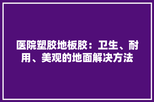 医院塑胶地板胶：卫生、耐用、美观的地面解决方法 家居装修