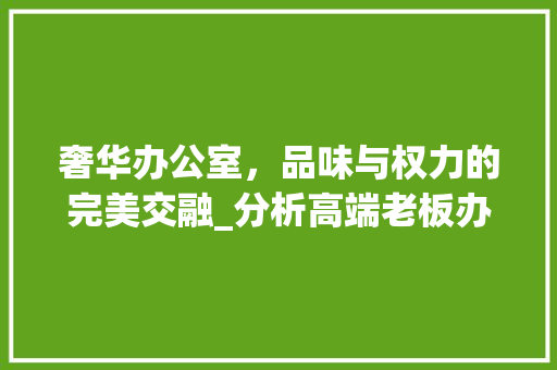 奢华办公室，品味与权力的完美交融_分析高端老板办公室装修效果图 室内设计