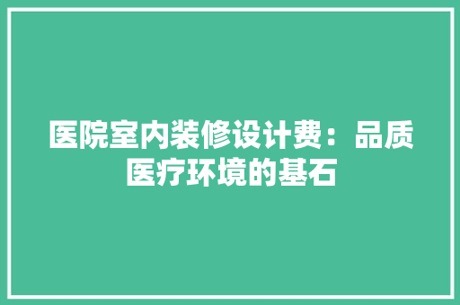 医院室内装修设计费：品质医疗环境的基石 家居装修
