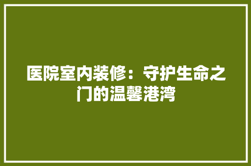 医院室内装修：守护生命之门的温馨港湾 家居装修