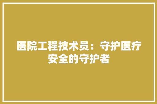 医院工程技术员：守护医疗安全的守护者 家居装修