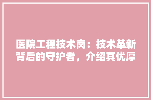 医院工程技术岗：技术革新背后的守护者，介绍其优厚待遇与职业发展前景 家居装修