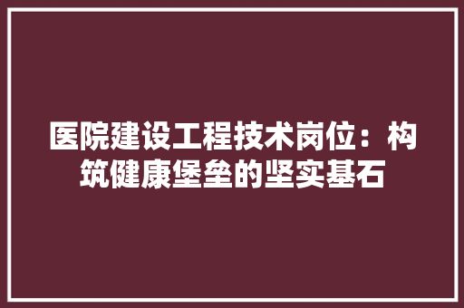 医院建设工程技术岗位：构筑健康堡垒的坚实基石 家居装修