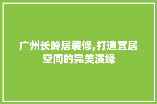 广州长岭居装修,打造宜居空间的完美演绎