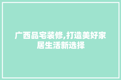 广西品宅装修,打造美好家居生活新选择
