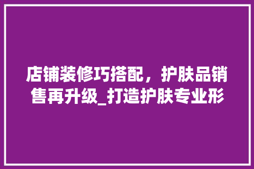 店铺装修巧搭配，护肤品销售再升级_打造护肤专业形象，吸引消费者驻足