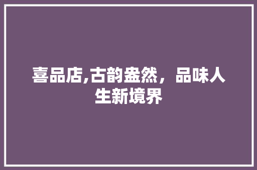 喜品店,古韵盎然，品味人生新境界 木雕艺术