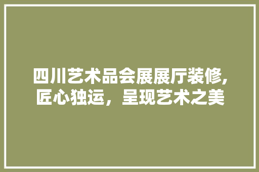 四川艺术品会展展厅装修,匠心独运，呈现艺术之美
