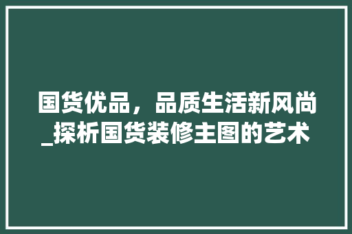 国货优品，品质生活新风尚_探析国货装修主图的艺术魅力 室内设计