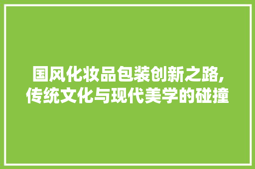 国风化妆品包装创新之路,传统文化与现代美学的碰撞与融合