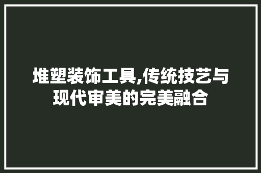 堆塑装饰工具,传统技艺与现代审美的完美融合 现代风格装饰