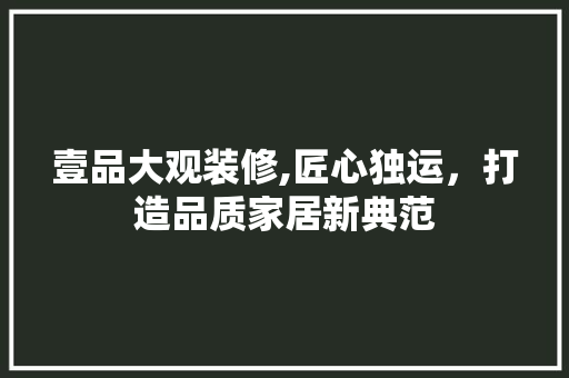 壹品大观装修,匠心独运，打造品质家居新典范 家居装修