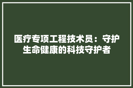 医疗专项工程技术员：守护生命健康的科技守护者 家居装修
