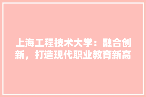 上海工程技术大学：融合创新，打造现代职业教育新高地 家居装修