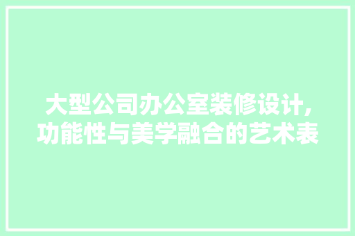 大型公司办公室装修设计,功能性与美学融合的艺术表达 现代风格装饰