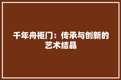 千年舟柜门：传承与创新的艺术结晶 家居装修