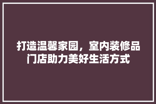 打造温馨家园，室内装修品门店助力美好生活方式 地板材料
