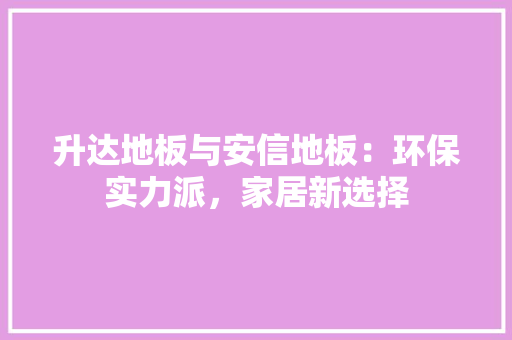 升达地板与安信地板：环保实力派，家居新选择 家居装修
