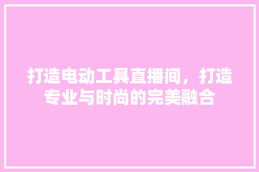打造电动工具直播间，打造专业与时尚的完美融合