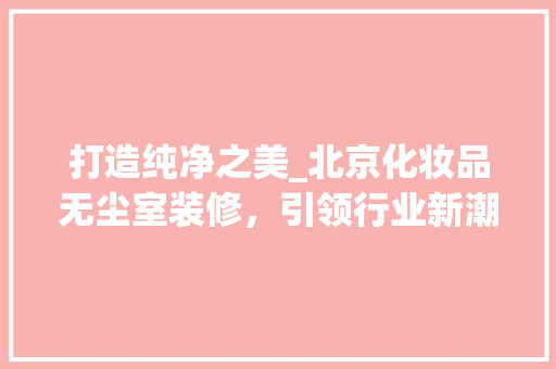 打造纯净之美_北京化妆品无尘室装修，引领行业新潮流 家居装修