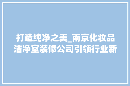 打造纯净之美_南京化妆品洁净室装修公司引领行业新潮流 中式风格装饰