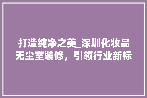 打造纯净之美_深圳化妆品无尘室装修，引领行业新标杆 客厅装修