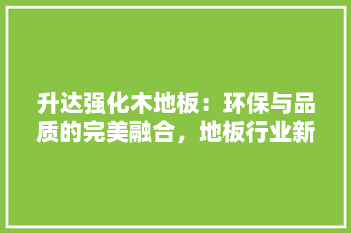 升达强化木地板：环保与品质的完美融合，地板行业新潮流 家居装修