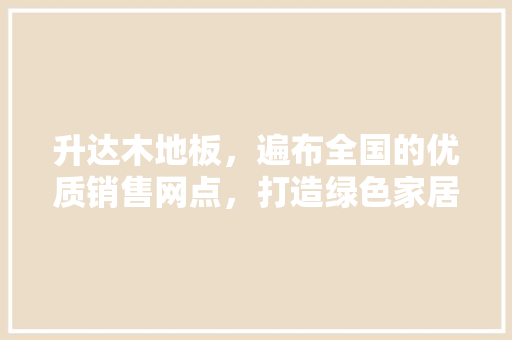 升达木地板，遍布全国的优质销售网点，打造绿色家居生活新标杆 家居装修