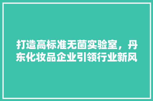 打造高标准无菌实验室，丹东化妆品企业引领行业新风向 客厅装修