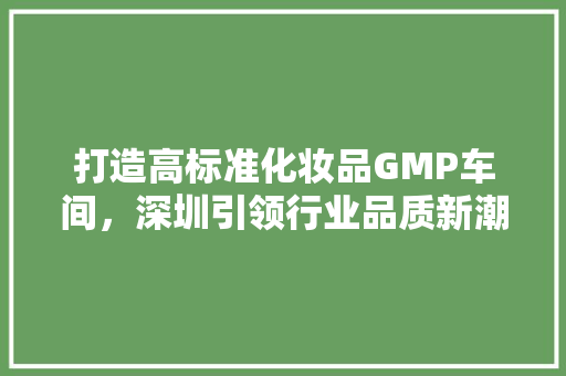 打造高标准化妆品GMP车间，深圳引领行业品质新潮流 现代风格装饰