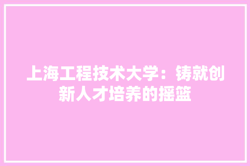 上海工程技术大学：铸就创新人才培养的摇篮 家居装修