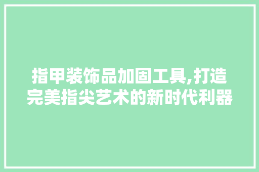 指甲装饰品加固工具,打造完美指尖艺术的新时代利器 木雕艺术