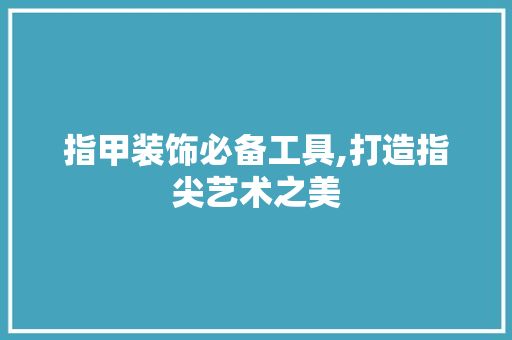 指甲装饰必备工具,打造指尖艺术之美 软装设计
