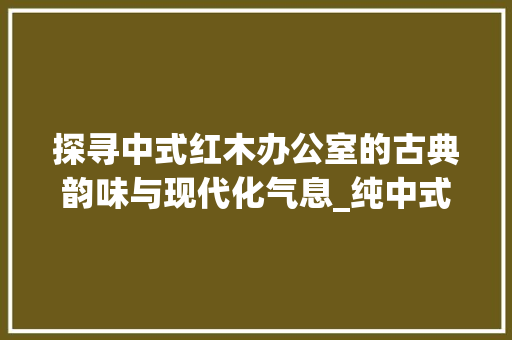 探寻中式红木办公室的古典韵味与现代化气息_纯中式红木办公室装修效果图赏析 卧室装修