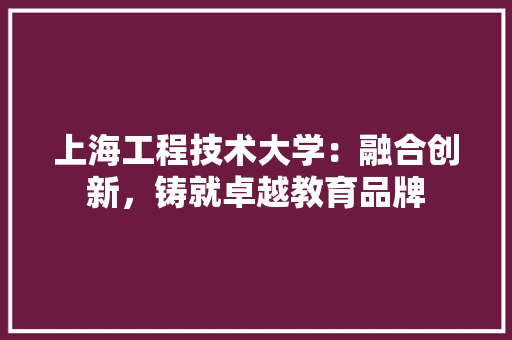 上海工程技术大学：融合创新，铸就卓越教育品牌 家居装修