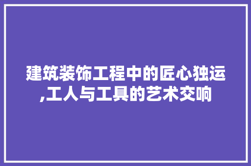 建筑装饰工程中的匠心独运,工人与工具的艺术交响 木雕艺术