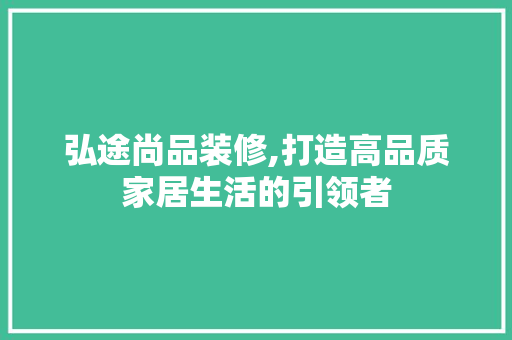 弘途尚品装修,打造高品质家居生活的引领者 家居装修