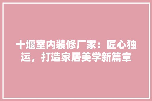 十堰室内装修厂家：匠心独运，打造家居美学新篇章 家居装修