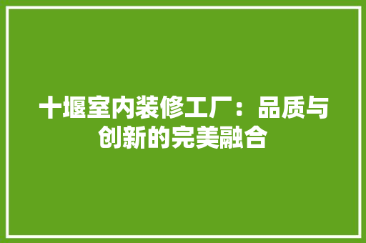 十堰室内装修工厂：品质与创新的完美融合 家居装修