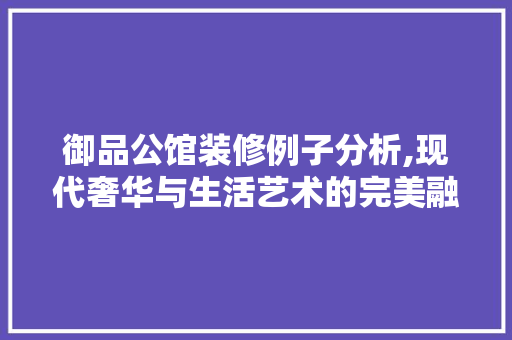 御品公馆装修例子分析,现代奢华与生活艺术的完美融合 木雕艺术