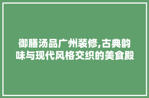 御膳汤品广州装修,古典韵味与现代风格交织的美食殿堂 室内设计
