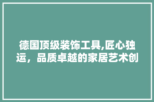 德国顶级装饰工具,匠心独运，品质卓越的家居艺术创造者 木雕艺术