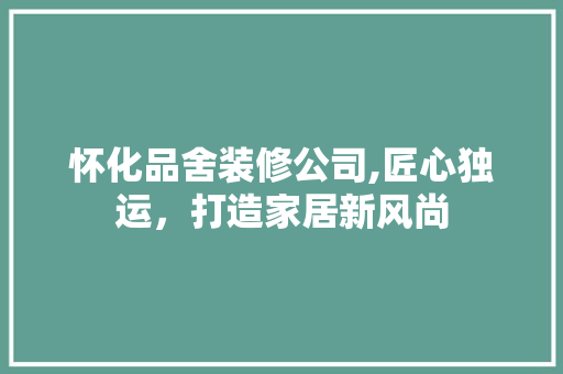 怀化品舍装修公司,匠心独运，打造家居新风尚