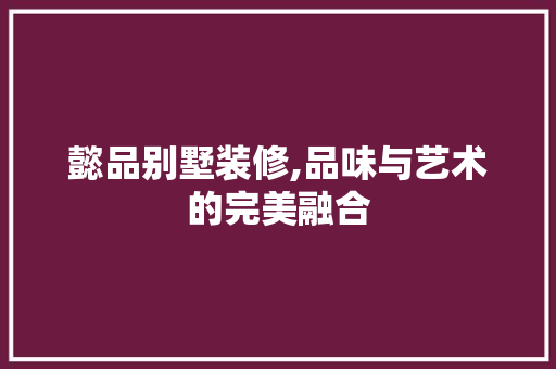 懿品别墅装修,品味与艺术的完美融合 家居装修