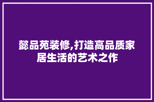 懿品苑装修,打造高品质家居生活的艺术之作 现代风格装饰