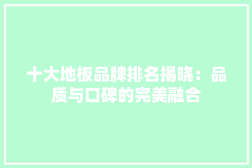 十大地板品牌排名揭晓：品质与口碑的完美融合 家居装修