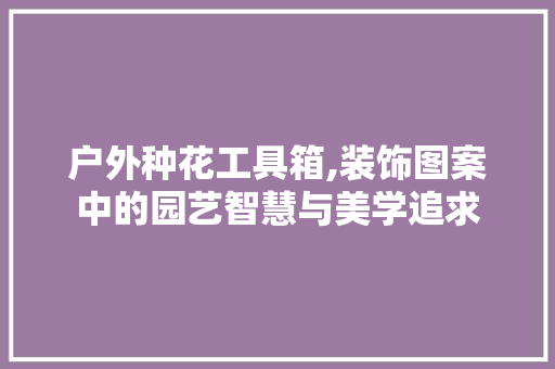 户外种花工具箱,装饰图案中的园艺智慧与美学追求 软装设计