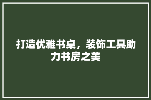 打造优雅书桌，装饰工具助力书房之美 现代风格装饰
